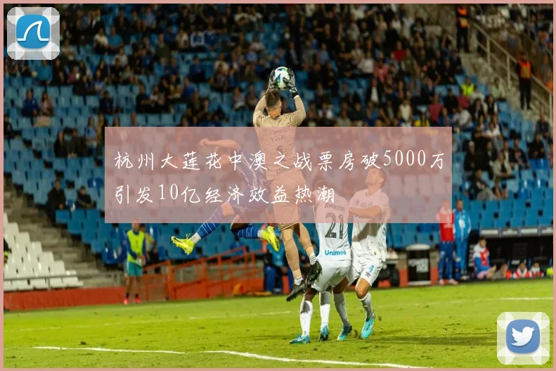 杭州大莲花中澳之战票房破5000万引发10亿经济效益热潮