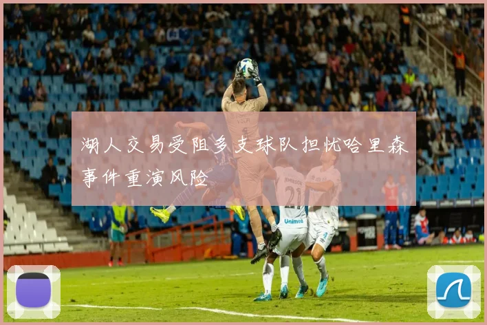 湖人交易受阻多支球队担忧哈里森事件重演风险