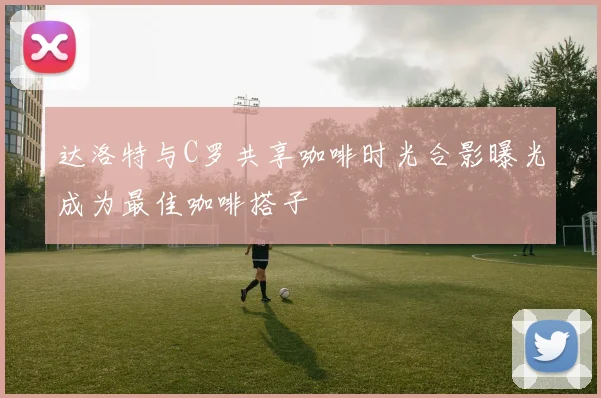 达洛特与C罗共享咖啡时光合影曝光成为最佳咖啡搭子
