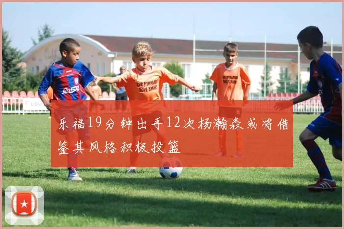 乐福19分钟出手12次杨瀚森或将借鉴其风格积极投篮