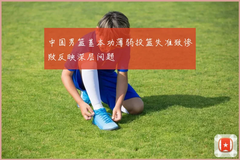 中国男篮基本功薄弱投篮失准致惨败反映深层问题