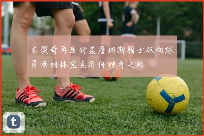 东契奇再度封盖詹姆斯骑士双向球员汤姆林究竟有何神奇之处
