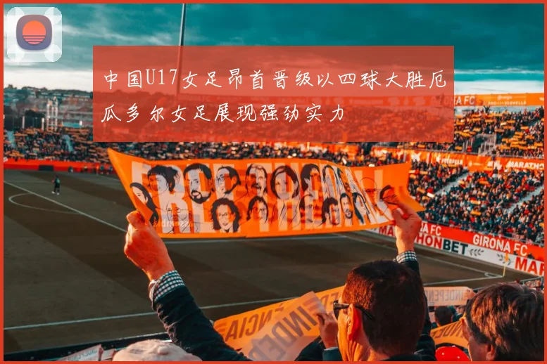 中国U17女足昂首晋级以四球大胜厄瓜多尔女足展现强劲实力