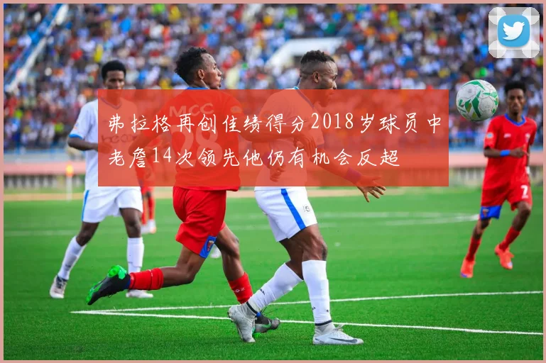 弗拉格再创佳绩得分2018岁球员中老詹14次领先他仍有机会反超