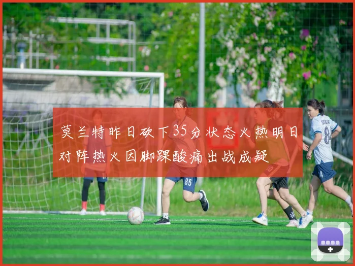 莫兰特昨日砍下35分状态火热明日对阵热火因脚踝酸痛出战成疑