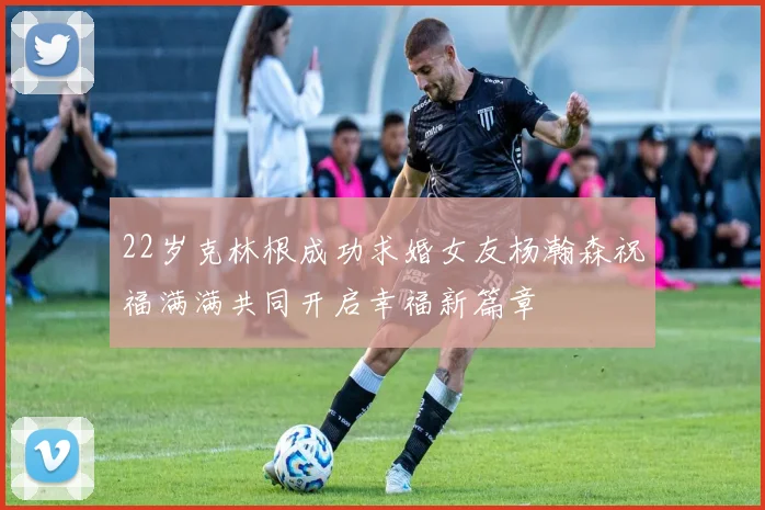 22岁克林根成功求婚女友杨瀚森祝福满满共同开启幸福新篇章