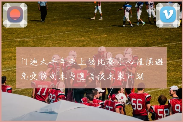 门迪大半年未上场比赛小心谨慎避免受伤尚未与皇马谈未来计划