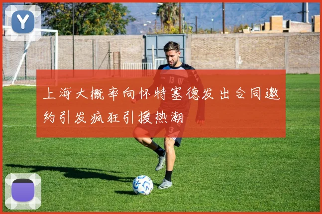上海大概率向怀特塞德发出合同邀约引发疯狂引援热潮