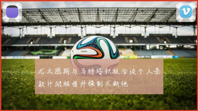 尤文图斯与马特塔积极洽谈个人条款计划租借并强制买断他
