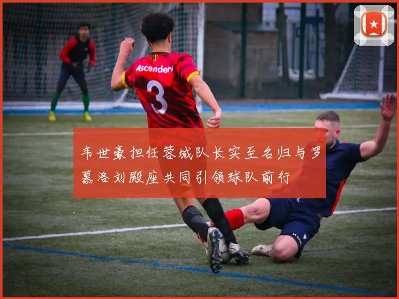 韦世豪担任蓉城队长实至名归与罗慕洛刘殿座共同引领球队前行