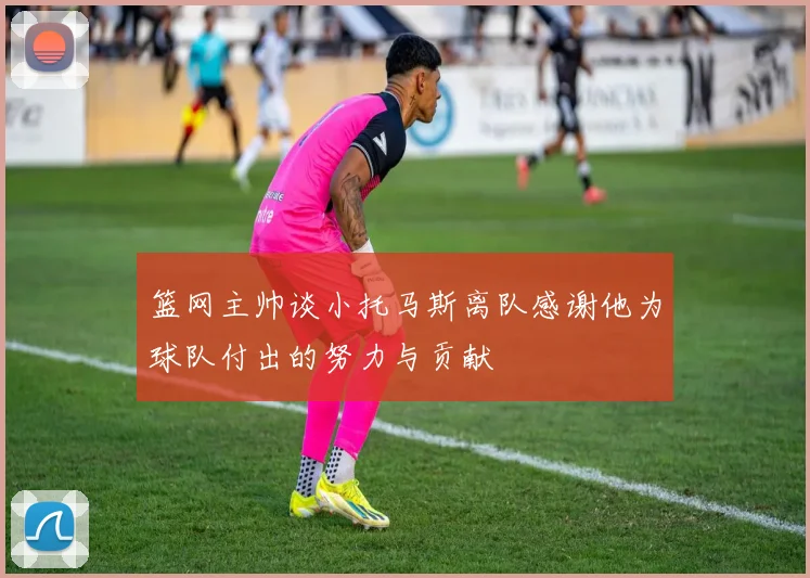 篮网主帅谈小托马斯离队感谢他为球队付出的努力与贡献