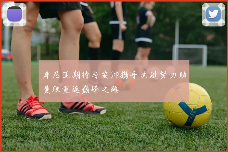 库尼亚期待与安帅携手共进努力助曼联重返巅峰之路