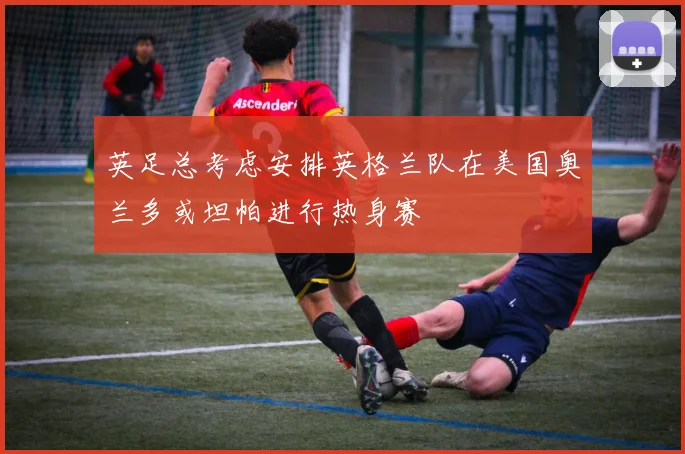 英足总考虑安排英格兰队在美国奥兰多或坦帕进行热身赛