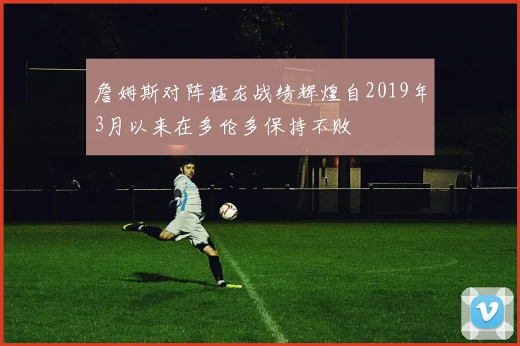 詹姆斯对阵猛龙战绩辉煌自2019年3月以来在多伦多保持不败