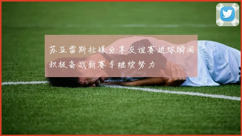 苏亚雷斯社媒分享友谊赛进球瞬间积极备战新赛季继续努力