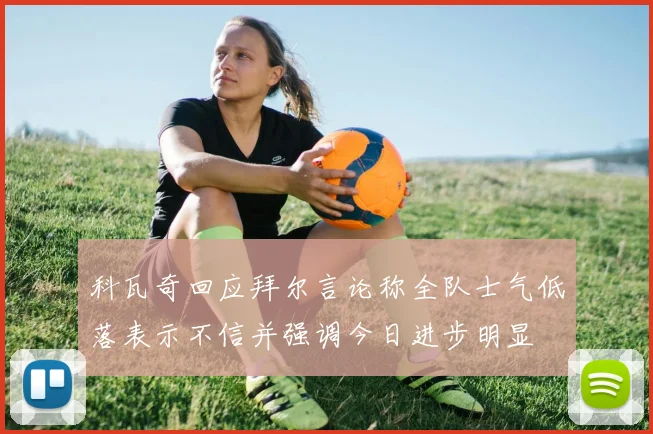 科瓦奇回应拜尔言论称全队士气低落表示不信并强调今日进步明显