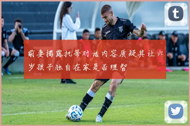 前妻揭露托蒂对话内容质疑其让六岁孩子独自在家是否理智