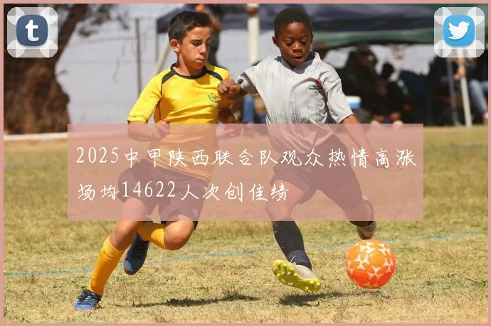 2025中甲陕西联合队观众热情高涨场均14622人次创佳绩