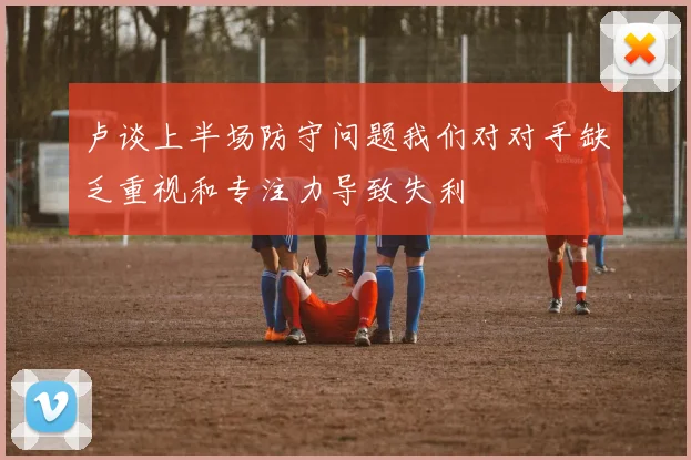 卢谈上半场防守问题我们对对手缺乏重视和专注力导致失利