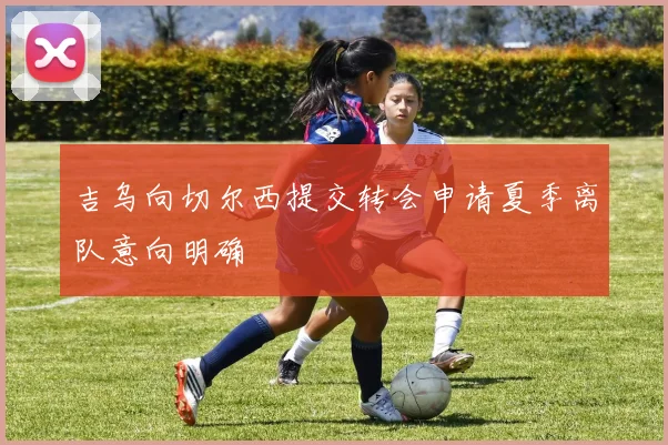 吉乌向切尔西提交转会申请夏季离队意向明确