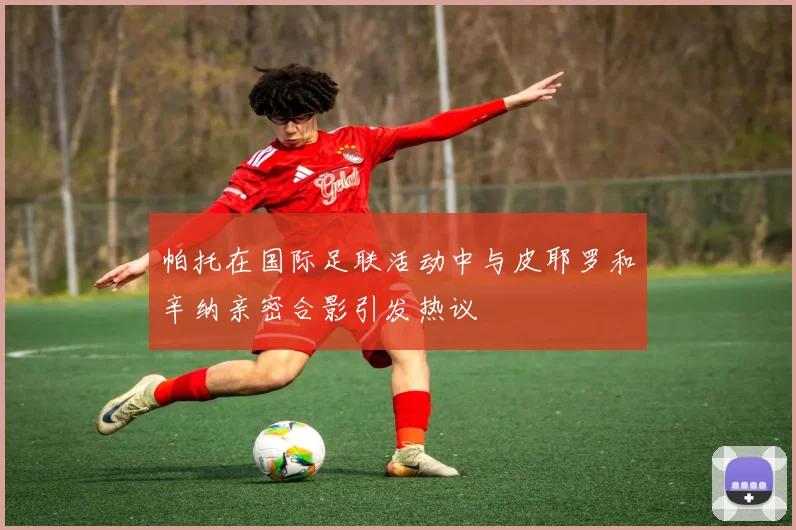 帕托在国际足联活动中与皮耶罗和辛纳亲密合影引发热议