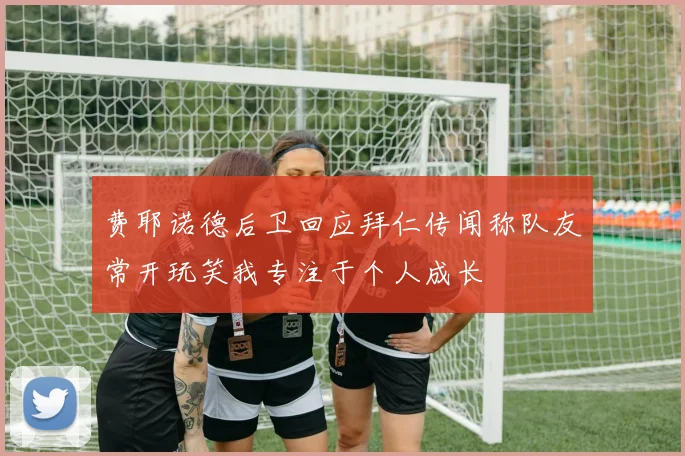 费耶诺德后卫回应拜仁传闻称队友常开玩笑我专注于个人成长